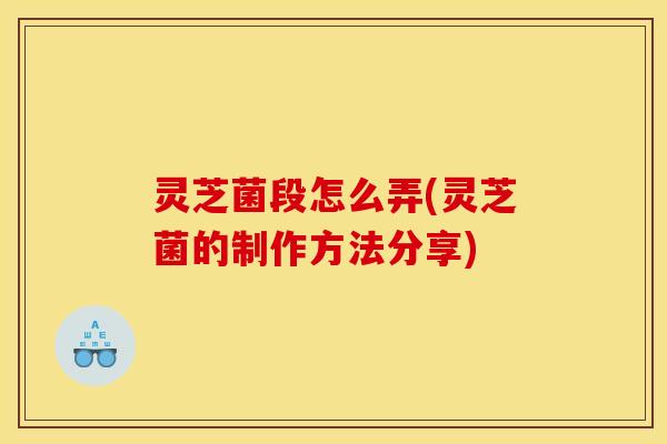 灵芝菌段怎么弄(灵芝菌的制作方法分享)