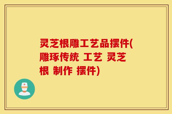 灵芝根雕工艺品摆件(雕琢传统 工艺 灵芝根 制作 摆件)