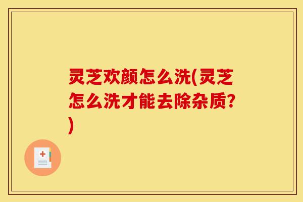 灵芝欢颜怎么洗(灵芝怎么洗才能去除杂质？)