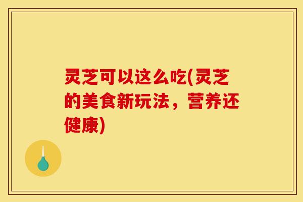 灵芝可以这么吃(灵芝的美食新玩法，营养还健康)