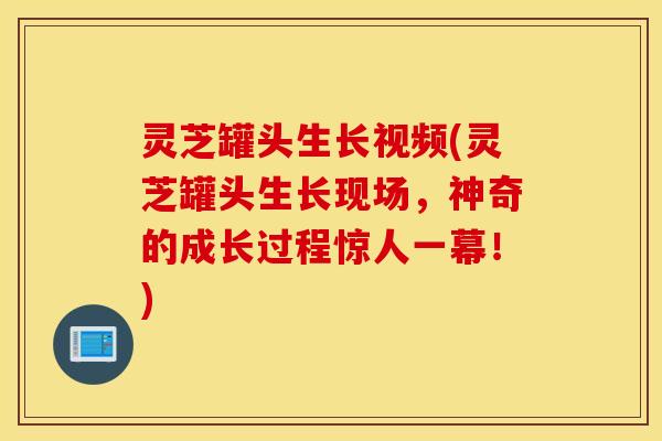 灵芝罐头生长视频(灵芝罐头生长现场，神奇的成长过程惊人一幕！)