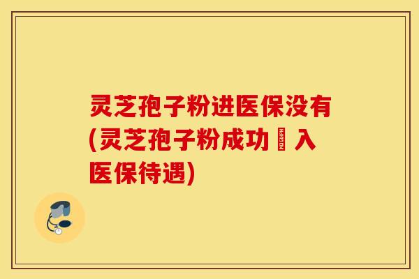灵芝孢子粉进医保没有(灵芝孢子粉成功納入医保待遇)