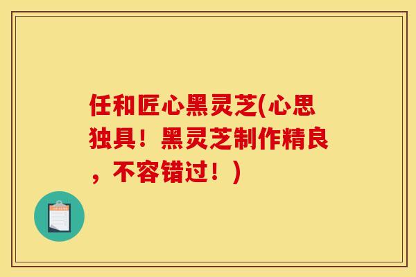 任和匠心黑灵芝(心思独具！黑灵芝制作精良，不容错过！)
