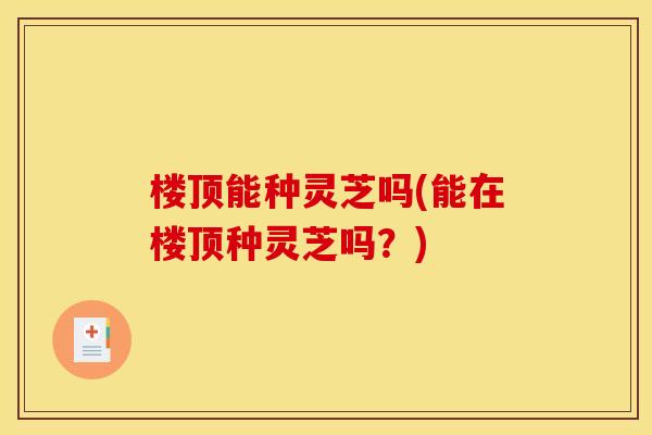 楼顶能种灵芝吗(能在楼顶种灵芝吗？)