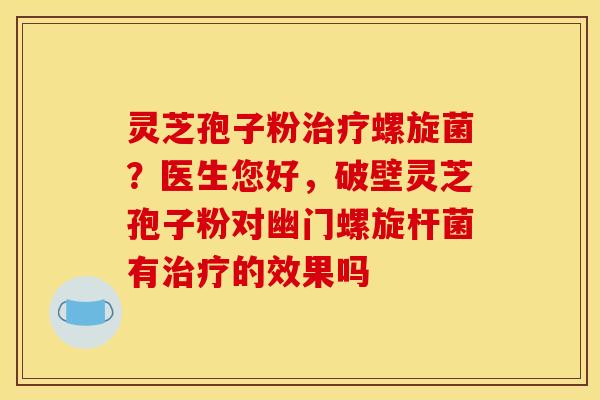 灵芝孢子粉治疗螺旋菌？医生您好，破壁灵芝孢子粉对幽门螺旋杆菌有治疗的效果吗