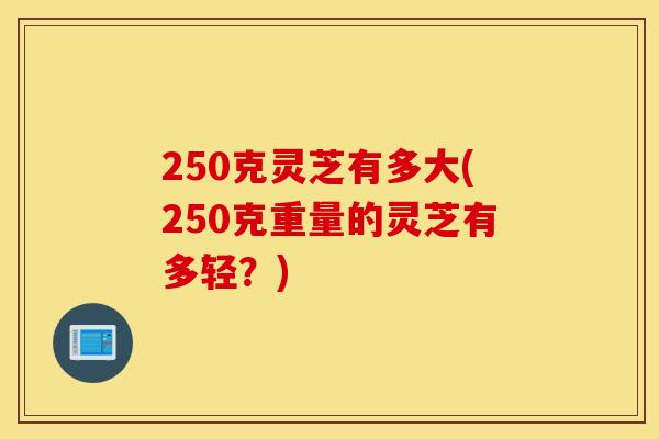 250克灵芝有多大(250克重量的灵芝有多轻？)