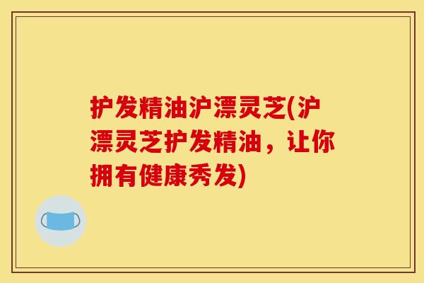护发精油沪漂灵芝(沪漂灵芝护发精油，让你拥有健康秀发)