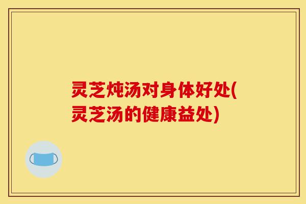 灵芝炖汤对身体好处(灵芝汤的健康益处)