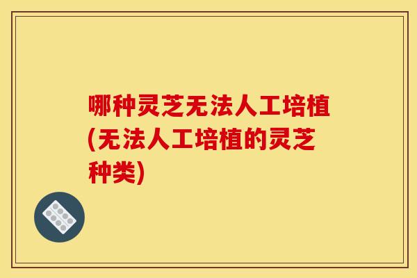 哪种灵芝无法人工培植(无法人工培植的灵芝种类)