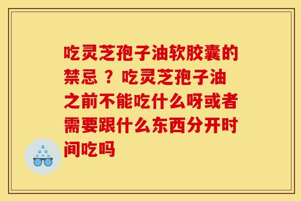 吃灵芝孢子油软胶囊的禁忌 ？吃灵芝孢子油之前不能吃什么呀或者需要跟什么东西分开时间吃吗