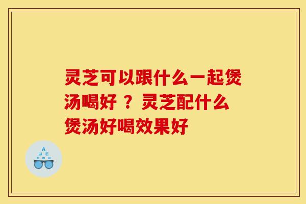 灵芝可以跟什么一起煲汤喝好 ？灵芝配什么煲汤好喝效果好