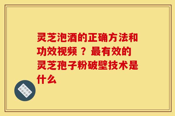 灵芝泡酒的正确方法和功效视频 ？最有效的灵芝孢子粉破壁技术是什么