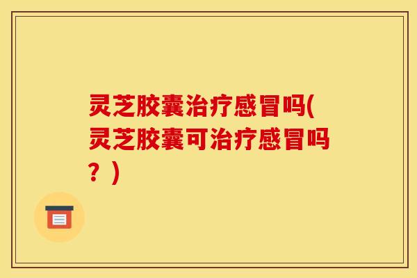灵芝胶囊治疗感冒吗(灵芝胶囊可治疗感冒吗？)