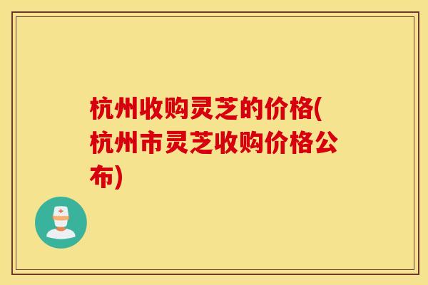 杭州收购灵芝的价格(杭州市灵芝收购价格公布)