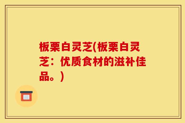 板栗白灵芝(板栗白灵芝：优质食材的滋补佳品。)