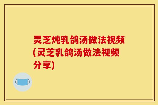 灵芝炖乳鸽汤做法视频(灵芝乳鸽汤做法视频分享)