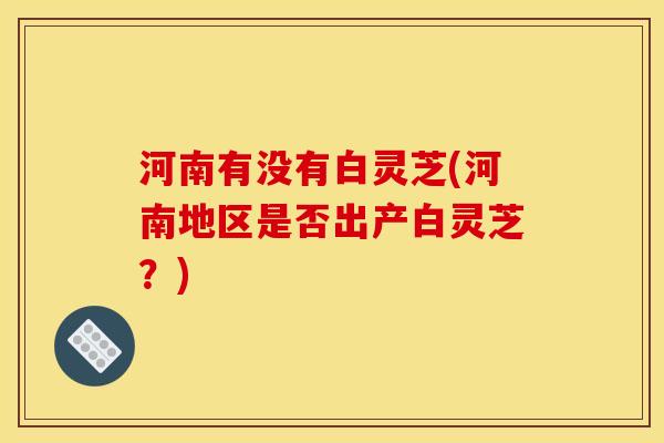 河南有没有白灵芝(河南地区是否出产白灵芝？)