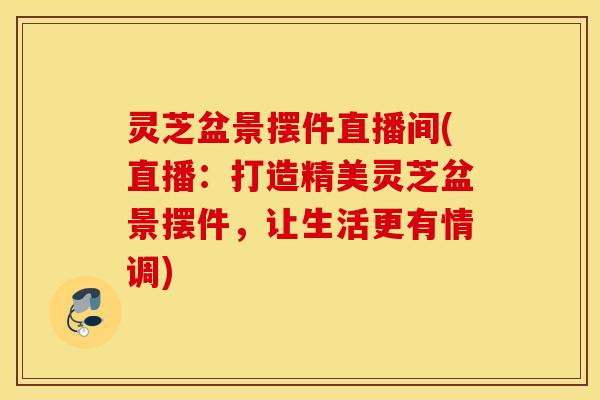灵芝盆景摆件直播间(直播：打造精美灵芝盆景摆件，让生活更有情调)