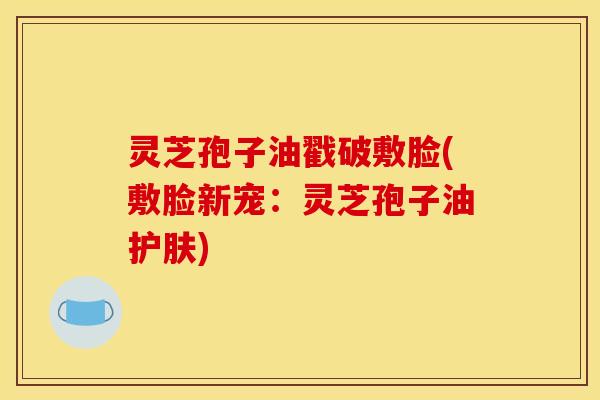灵芝孢子油戳破敷脸(敷脸新宠：灵芝孢子油护肤)