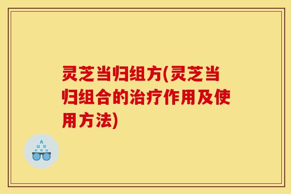 灵芝当归组方(灵芝当归组合的治疗作用及使用方法)