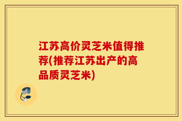 江苏高价灵芝米值得推荐(推荐江苏出产的高品质灵芝米)