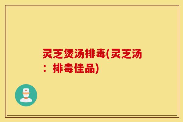 灵芝煲汤排毒(灵芝汤：排毒佳品)