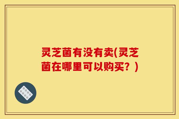 灵芝菌有没有卖(灵芝菌在哪里可以购买？)