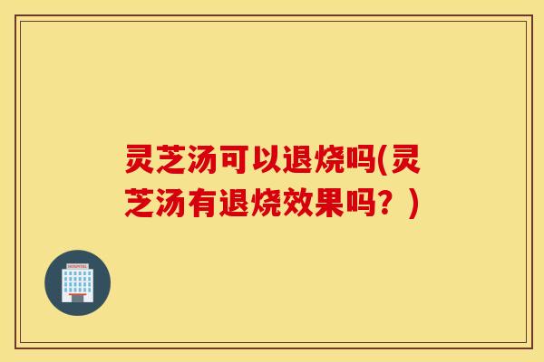 灵芝汤可以退烧吗(灵芝汤有退烧效果吗？)