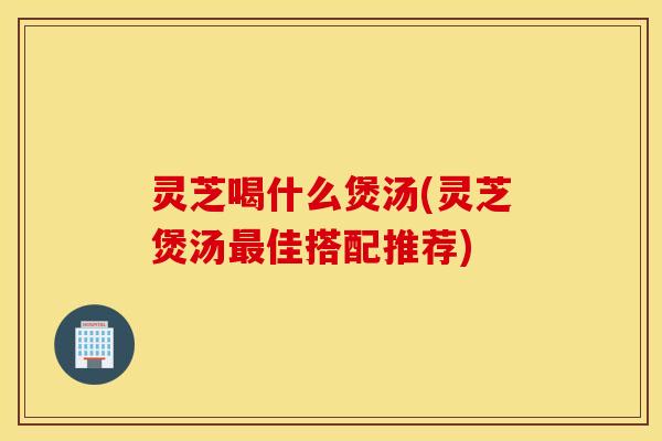 灵芝喝什么煲汤(灵芝煲汤最佳搭配推荐)