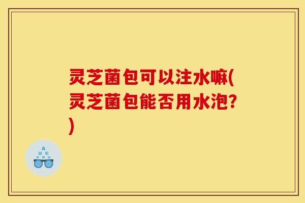 灵芝菌包可以注水嘛(灵芝菌包能否用水泡？)