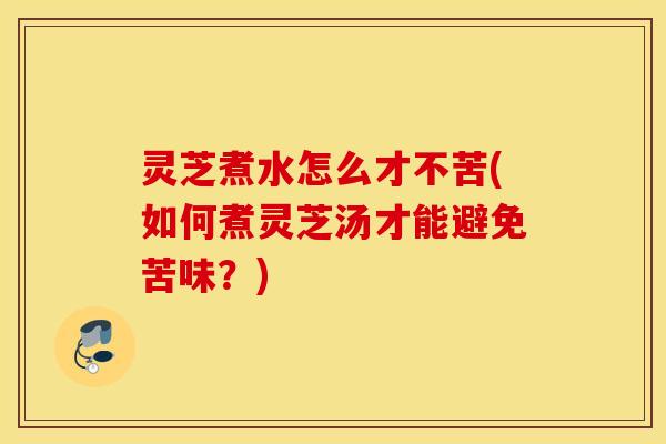 灵芝煮水怎么才不苦(如何煮灵芝汤才能避免苦味？)