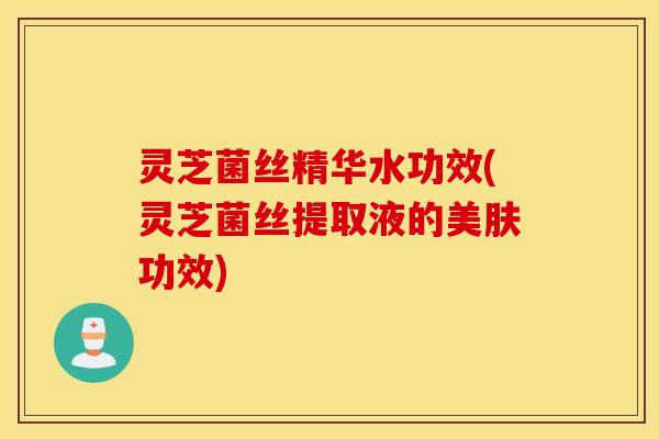 灵芝菌丝精华水功效(灵芝菌丝提取液的美肤功效)