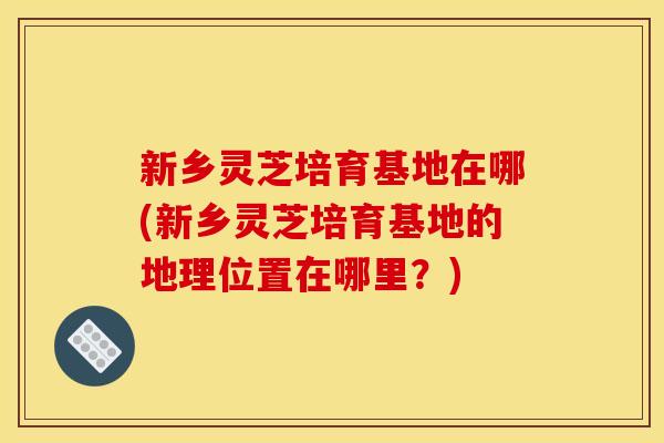 新乡灵芝培育基地在哪(新乡灵芝培育基地的地理位置在哪里？)