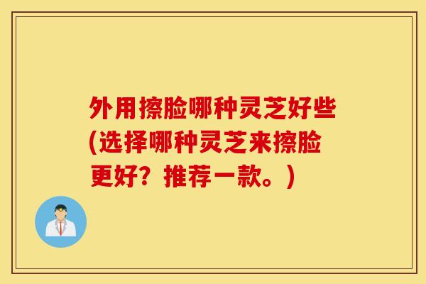 外用擦脸哪种灵芝好些(选择哪种灵芝来擦脸更好？推荐一款。)