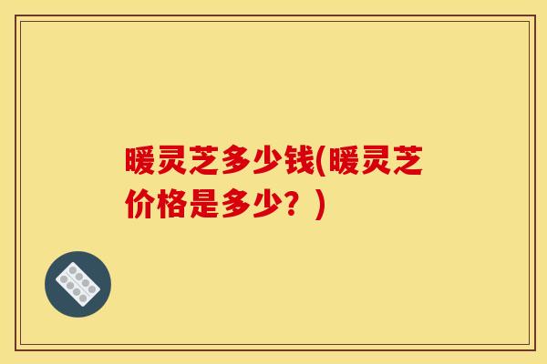 暖灵芝多少钱(暖灵芝价格是多少？)