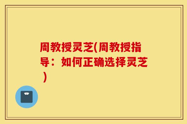 周教授灵芝(周教授指导：如何正确选择灵芝 )