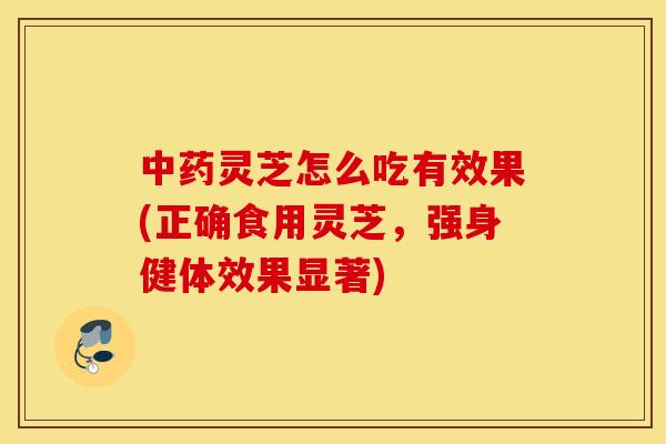 中药灵芝怎么吃有效果(正确食用灵芝，强身健体效果显著)