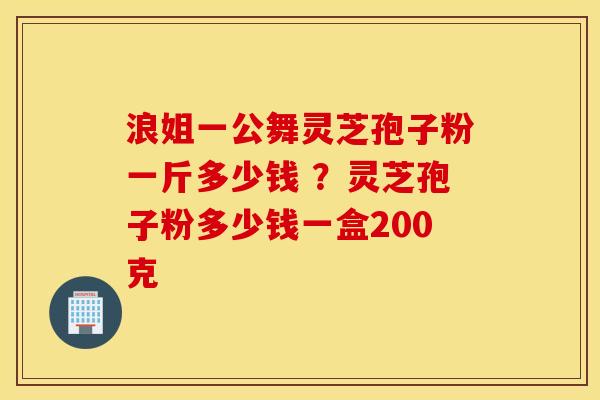 浪姐一公舞灵芝孢子粉一斤多少钱 ？灵芝孢子粉多少钱一盒200克