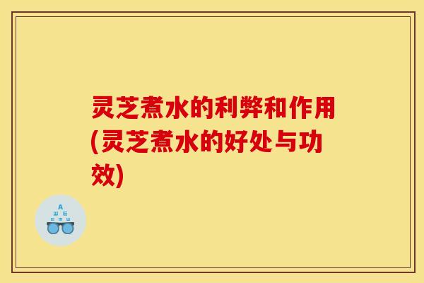 灵芝煮水的利弊和作用(灵芝煮水的好处与功效)