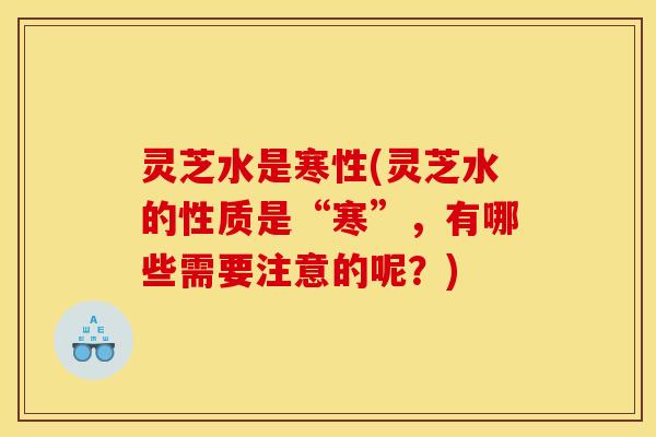 灵芝水是寒性(灵芝水的性质是“寒”，有哪些需要注意的呢？)