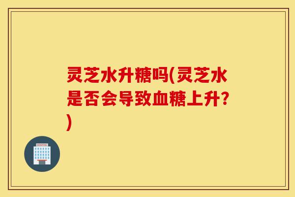 灵芝水升糖吗(灵芝水是否会导致血糖上升？)