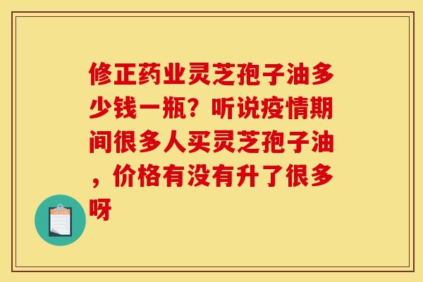 修正药业灵芝孢子油多少钱一瓶？听说疫情期间很多人买灵芝孢子油，价格有没有升了很多呀