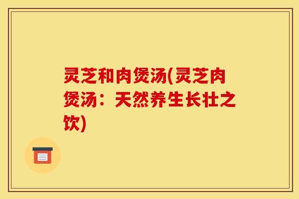 灵芝和肉煲汤(灵芝肉煲汤：天然养生长壮之饮)