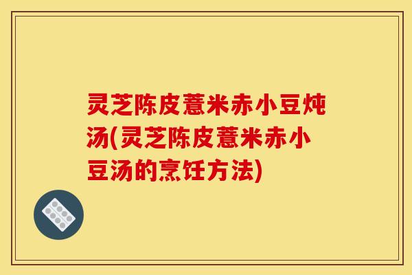 灵芝陈皮薏米赤小豆炖汤(灵芝陈皮薏米赤小豆汤的烹饪方法)