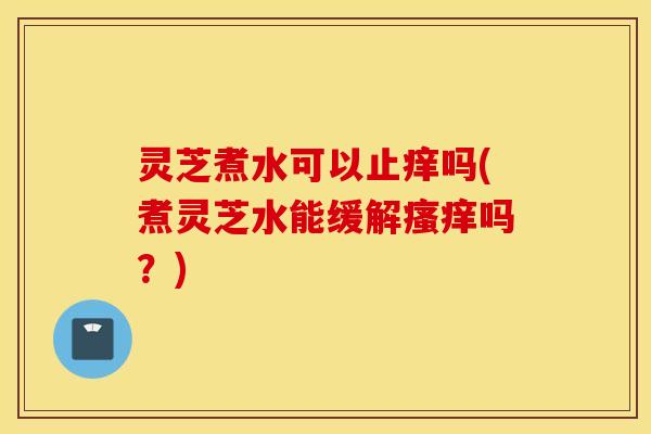 灵芝煮水可以止痒吗(煮灵芝水能缓解瘙痒吗？)