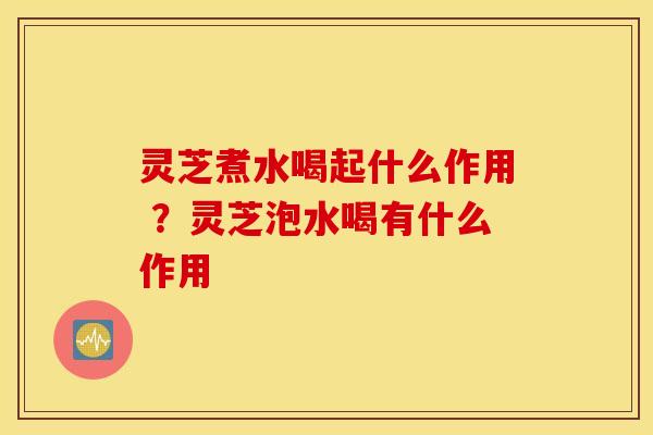 灵芝煮水喝起什么作用 ？灵芝泡水喝有什么作用