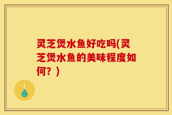 灵芝煲水鱼好吃吗(灵芝煲水鱼的美味程度如何？)