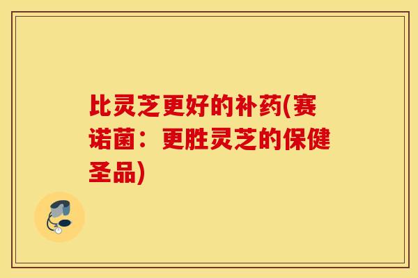 比灵芝更好的补药(赛诺菌：更胜灵芝的保健圣品)