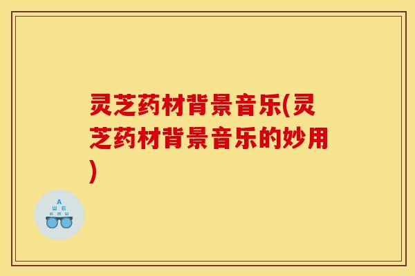灵芝药材背景音乐(灵芝药材背景音乐的妙用)