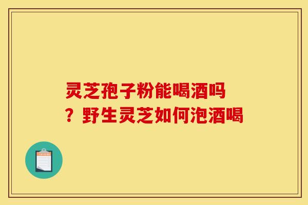 灵芝孢子粉能喝酒吗 ？野生灵芝如何泡酒喝